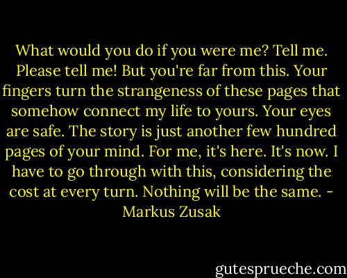 What would you do if you were me? Tell me. Please tell me!<br />But you're far from this. Your fingers turn the strangeness of these pages that somehow connect my life to yours. Your eyes are safe. The story is just another few hundred pages of your mind. For me, it's here. It's now. I have to go through with this, considering the cost at every turn. Nothing will be the same. - Markus Zusak