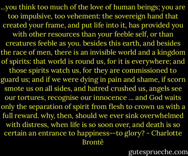 ...you think too much of the love of human beings; you are too impulsive, too vehement: the sovereign hand that created your frame, and put life into it, has provided you with other resources than your feeble self, or than creatures feeble as you. besides this earth, and besides the race of men, there is an invisible world and a kingdom of spirits: that world is round us, for it is everywhere; and those spirits watch us, for they are commissioned to guard us; and if we were dying in pain and shame, if scorn smote us on all sides, and hatred crushed us, angels see our tortures, recognise our innocence ... and God waits only the separation of spirit from flesh to crown us with a full reward. why, then, should we ever sink overwhelmed with distress, when life is so soon over, and death is so certain an entrance to happiness--to glory? - Charlotte Brontë
