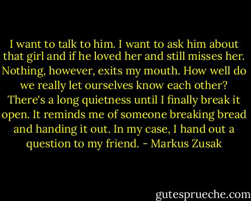 I want to talk to him.<br />I want to ask him about that girl and if he loved her and still misses her.<br />Nothing, however, exits my mouth. How well do we really let ourselves know each other?<br />There's a long quietness until I finally break it open. It reminds me of someone breaking bread and handing it out. In my case, I hand out a question to my friend. - Markus Zusak