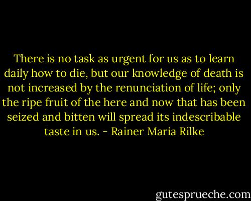 There is no task as urgent for us as to learn daily how to die, but our knowledge of death is not increased by the renunciation of life; only the ripe fruit of the here and now that has been seized and bitten will spread its indescribable taste in us. - Rainer Maria Rilke