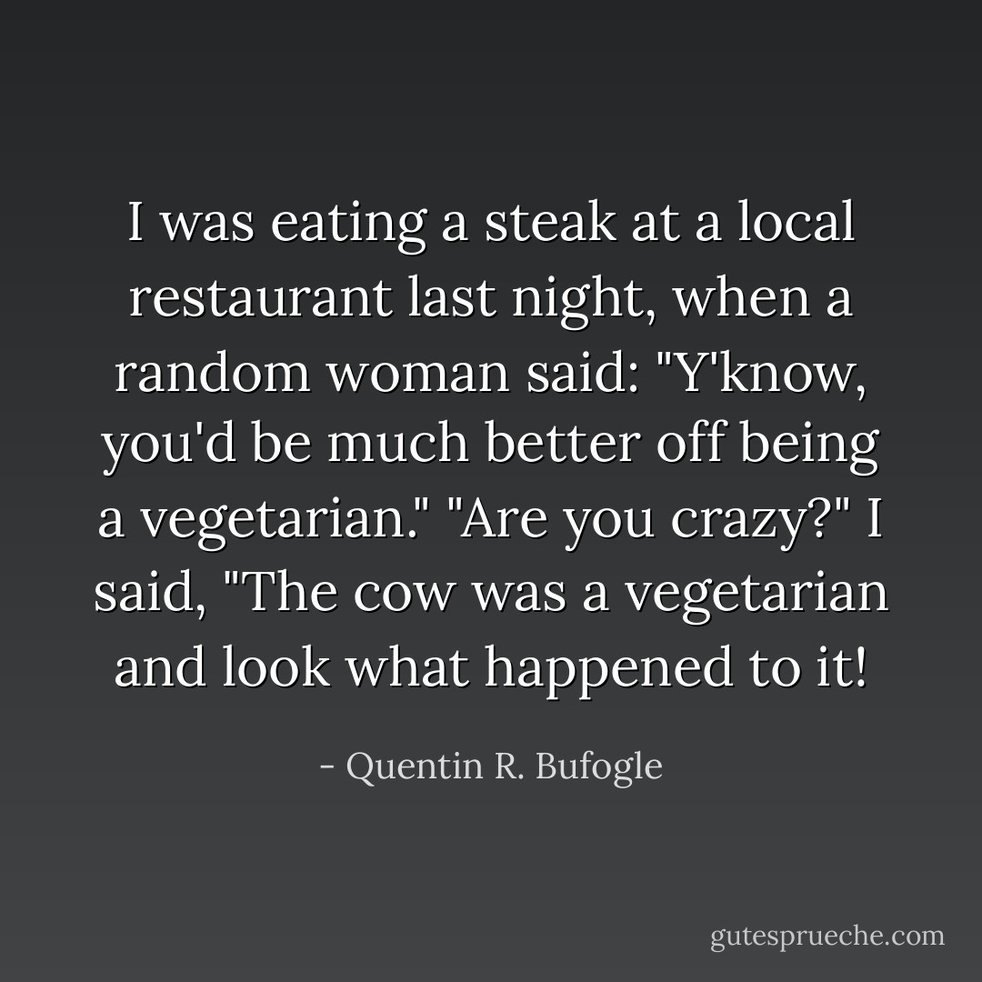 I was eating a steak at a local restaurant last night, when a random woman said: "Y'know, you'd be much better off being a vegetarian." "Are you crazy?" I said, "The cow was a vegetarian and look what happened to it! - Quentin R. Bufogle