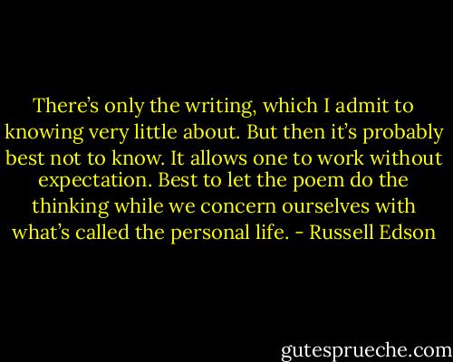 There’s only the writing, which I admit to knowing very little about. But then it’s probably best not to know. It allows one to work without expectation. Best to let the poem do the thinking while we concern ourselves with what’s called the personal life. - Russell Edson