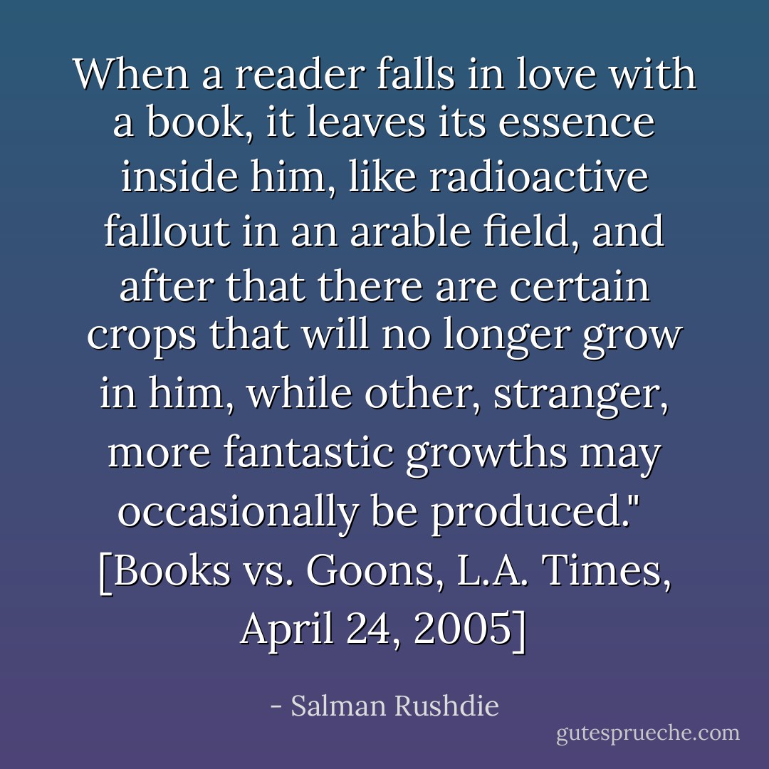 When a reader falls in love with a book, it leaves its essence inside him, like radioactive fallout in an arable field, and after that there are certain crops that will no longer grow in him, while other, stranger, more fantastic growths may occasionally be produced."<br /><br />[<i>Books vs. Goons</i>, L.A. Times, April 24, 2005] - Salman Rushdie
