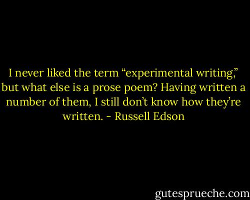 I never liked the term “experimental writing,” but what else is a prose poem? Having written a number of them, I still don’t know how they’re written. - Russell Edson
