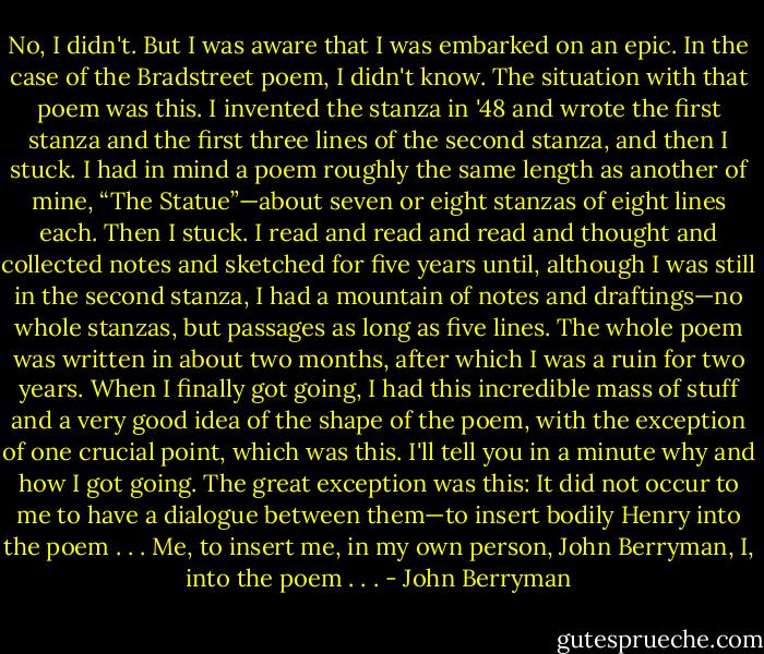 No, I didn't. But I was aware that I was embarked on an epic. In the case of the Bradstreet poem, I didn't know. The situation with that poem was this. I invented the stanza in '48 and wrote the first stanza and the first three lines of the second stanza, and then I stuck. I had in mind a poem roughly the same length as another of mine, “The Statue”—about seven or eight stanzas of eight lines each. Then I stuck. I read and read and read and thought and collected notes and sketched for five years until, although I was still in the second stanza, I had a mountain of notes and draftings—no whole stanzas, but passages as long as five lines. The whole poem was written in about two months, after which I was a ruin for two years. When I finally got going, I had this incredible mass of stuff and a very good idea of the shape of the poem, with the exception of one crucial point, which was this. I'll tell you in a minute why and how I got going. The great exception was this: It did not occur to me to have a dialogue between them—to insert bodily Henry into the poem . . . Me, to insert me, in my own person, John Berryman, I, into the poem . . . - John Berryman