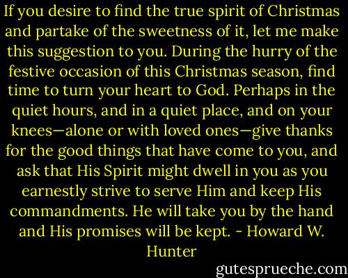 If you desire to find the true spirit of Christmas and partake of the sweetness of it, let me make this suggestion to you. During the hurry of the festive occasion of this Christmas season, find time to turn your heart to God. Perhaps in the quiet hours, and in a quiet place, and on your knees—alone or with loved ones—give thanks for the good things that have come to you, and ask that His Spirit might dwell in you as you earnestly strive to serve Him and keep His commandments. He will take you by the hand and His promises will be kept. - Howard W. Hunter