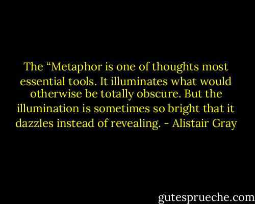 The “Metaphor is one of thoughts most essential tools. It illuminates what would otherwise be totally obscure. But the illumination is sometimes so bright that it dazzles instead of revealing. - Alistair Gray