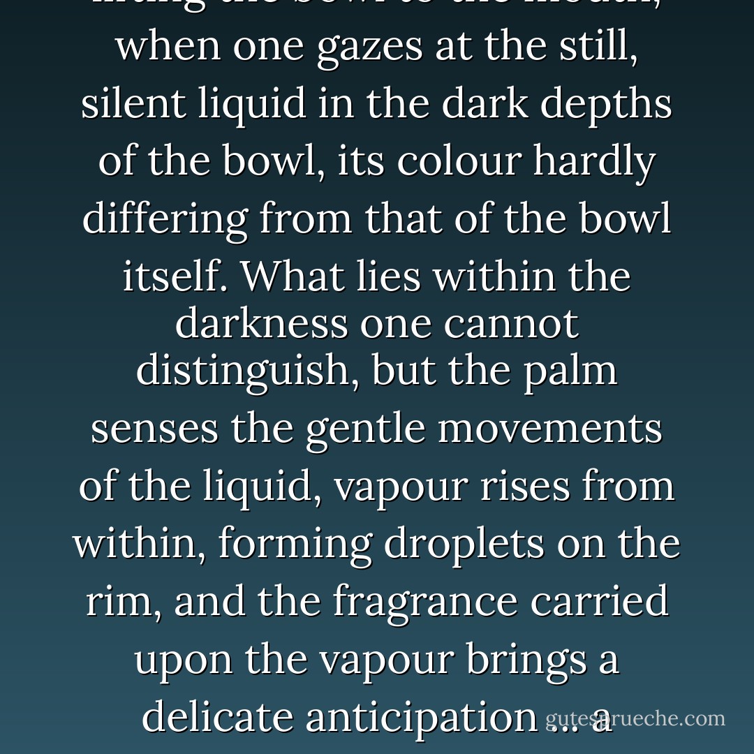 With lacquerware there is an extra beauty in that moment between removing the lid and lifting the bowl to the mouth, when one gazes at the still, silent liquid in the dark depths of the bowl, its colour hardly differing from that of the bowl itself. What lies within the darkness one cannot distinguish, but the palm senses the gentle movements of the liquid, vapour rises from within, forming droplets on the rim, and the fragrance carried upon the vapour brings a delicate anticipation ... a moment of mystery, it might almost be called, a moment of trance. - Jun'ichirō Tanizaki