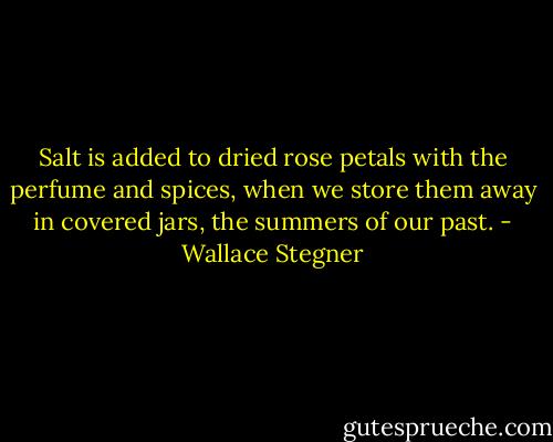 Salt is added to dried rose petals with the perfume and spices, when we store them away in covered jars, the summers of our past. - Wallace Stegner