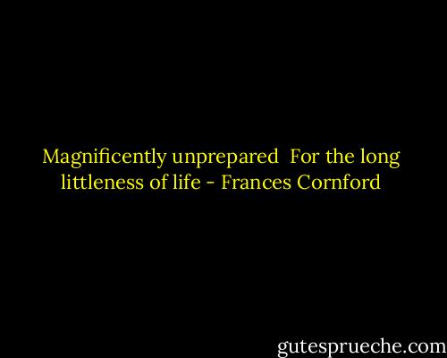 Magnificently unprepared <br />For the long littleness of life - Frances Cornford