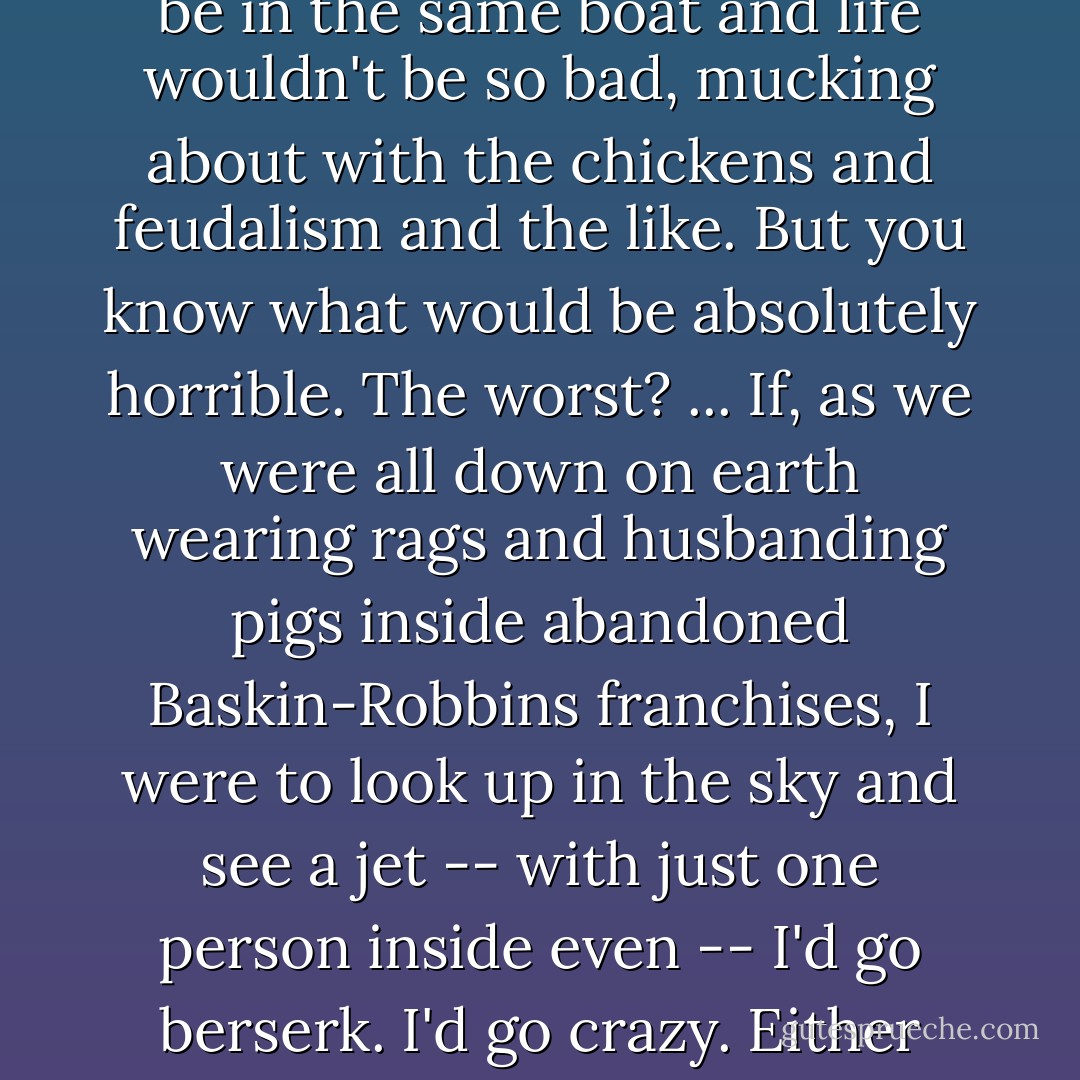I wouldn't mind if the consumer culture went poof! overnight because then we'd all be in the same boat and life wouldn't be so bad, mucking about with the chickens and feudalism and the like. But you know what would be absolutely horrible. The worst? ... If, as we were all down on earth wearing rags and husbanding pigs inside abandoned Baskin-Robbins franchises, I were to look up in the sky and see a jet -- with just one person inside even -- I'd go berserk. I'd go crazy. Either everyone slides back into the Dark Ages or no one does. - Douglas Coupland