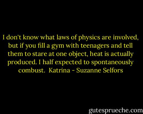 I don't know what laws of physics are involved, but if you fill a gym with teenagers<br />and tell them to stare at one object, heat is actually produced. I half expected to<br />spontaneously combust.<br /><br />Katrina - Suzanne Selfors