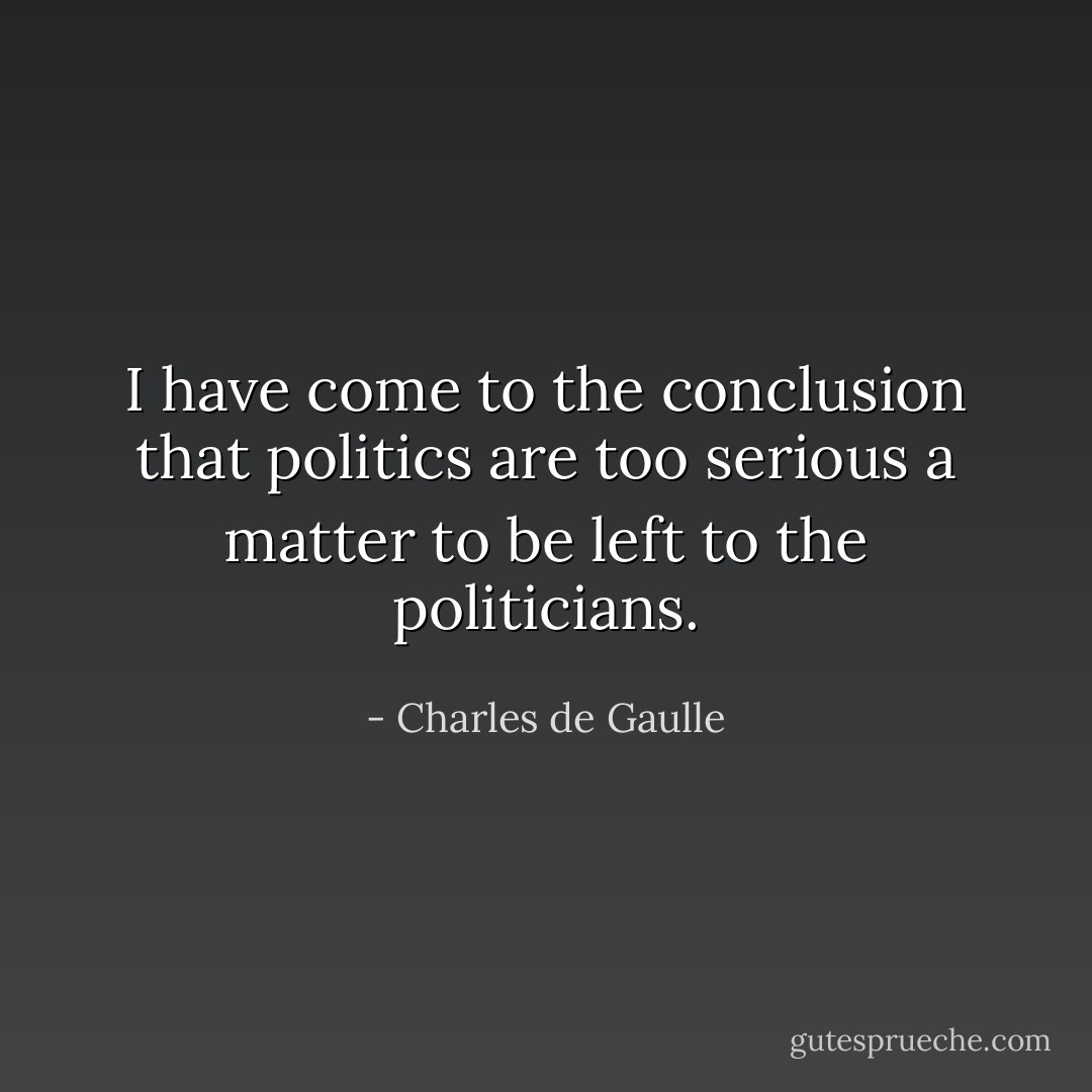 I have come to the conclusion that politics are too serious a matter to be left to the politicians. - Charles de Gaulle