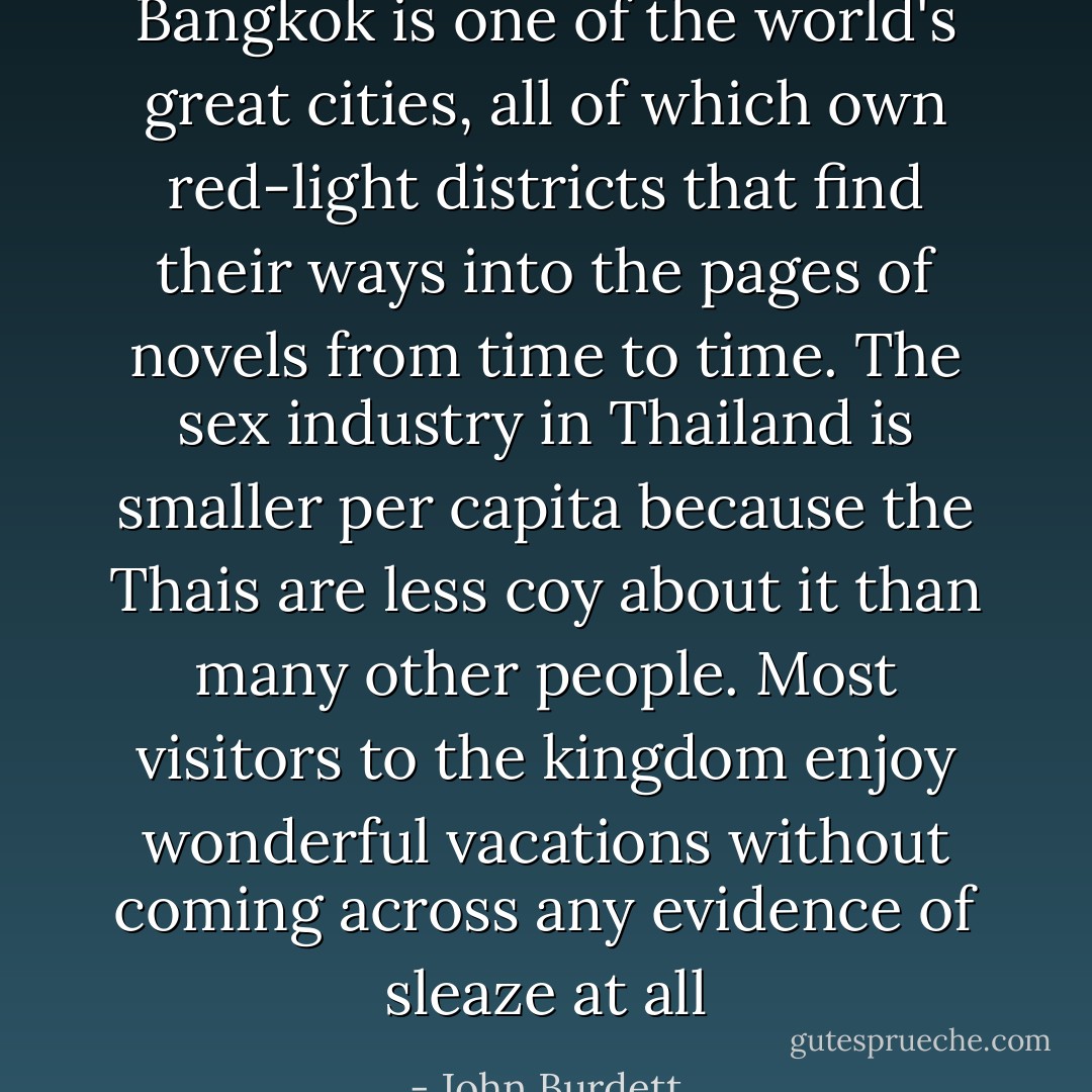 Bangkok is one of the world's great cities, all of which own red-light districts that find their ways into the pages of novels from time to time. The sex industry in Thailand is smaller per capita because the Thais are less coy about it than many other people. Most visitors to the kingdom enjoy wonderful vacations without coming across any evidence of sleaze at all - John Burdett
