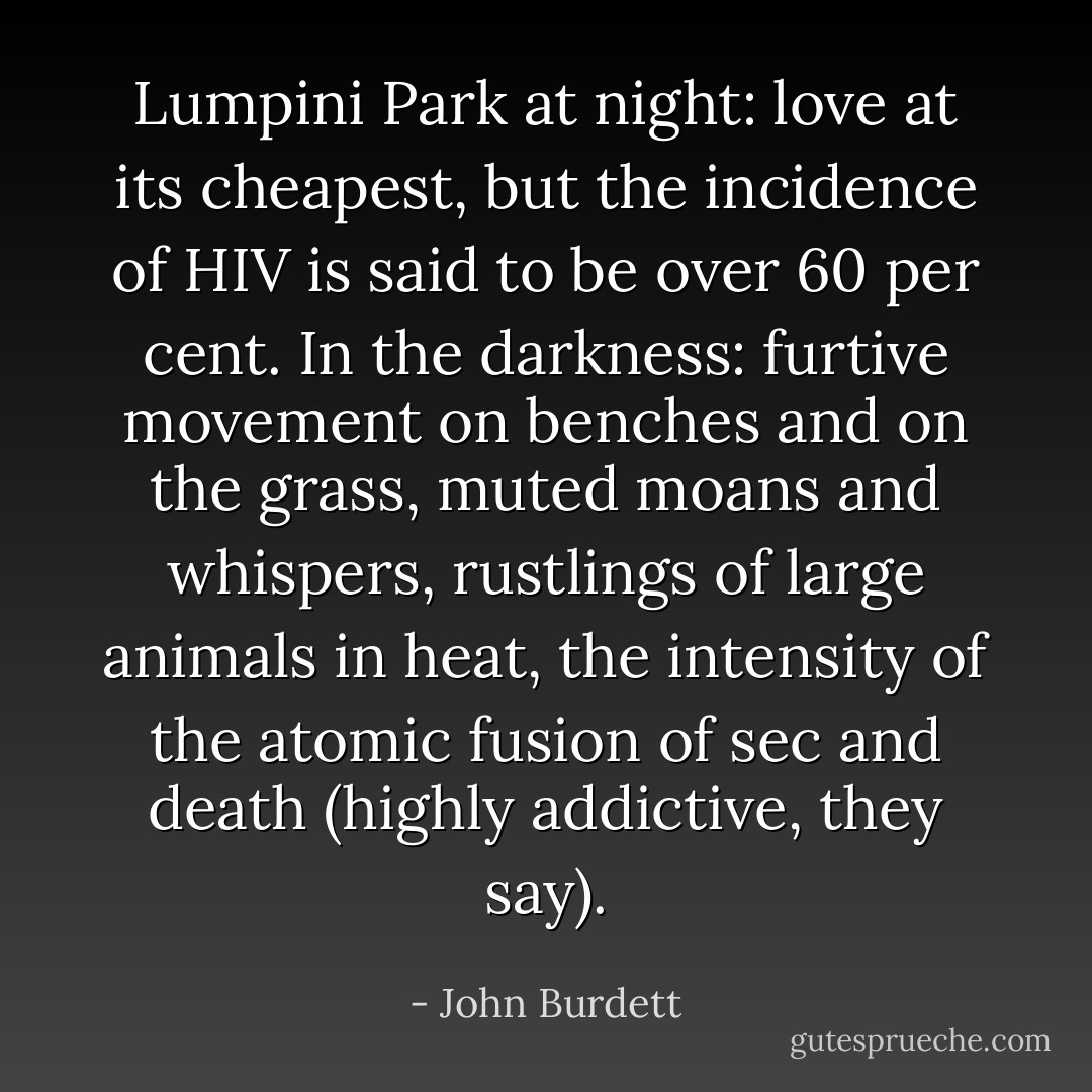 Lumpini Park at night: love at its cheapest, but the incidence of HIV is said to be over 60 per cent. In the darkness: furtive movement on benches and on the grass, muted moans and whispers, rustlings of large animals in heat, the intensity of the atomic fusion of sec and death (highly addictive, they say). - John Burdett