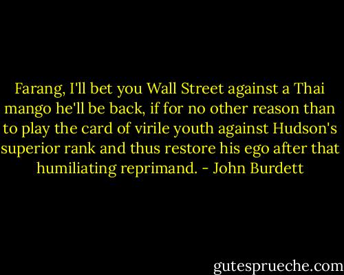 Farang, I'll bet you Wall Street against a Thai mango he'll be back, if for no other reason than to play the card of virile youth against Hudson's superior rank and thus restore his ego after that humiliating reprimand. - John Burdett