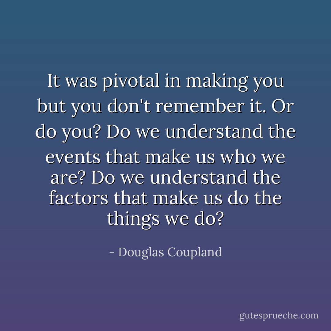 It was pivotal in making you but you don't remember it. Or do you? Do we understand the events that make us who we are? Do we understand the factors that make us do the things we do? - Douglas Coupland