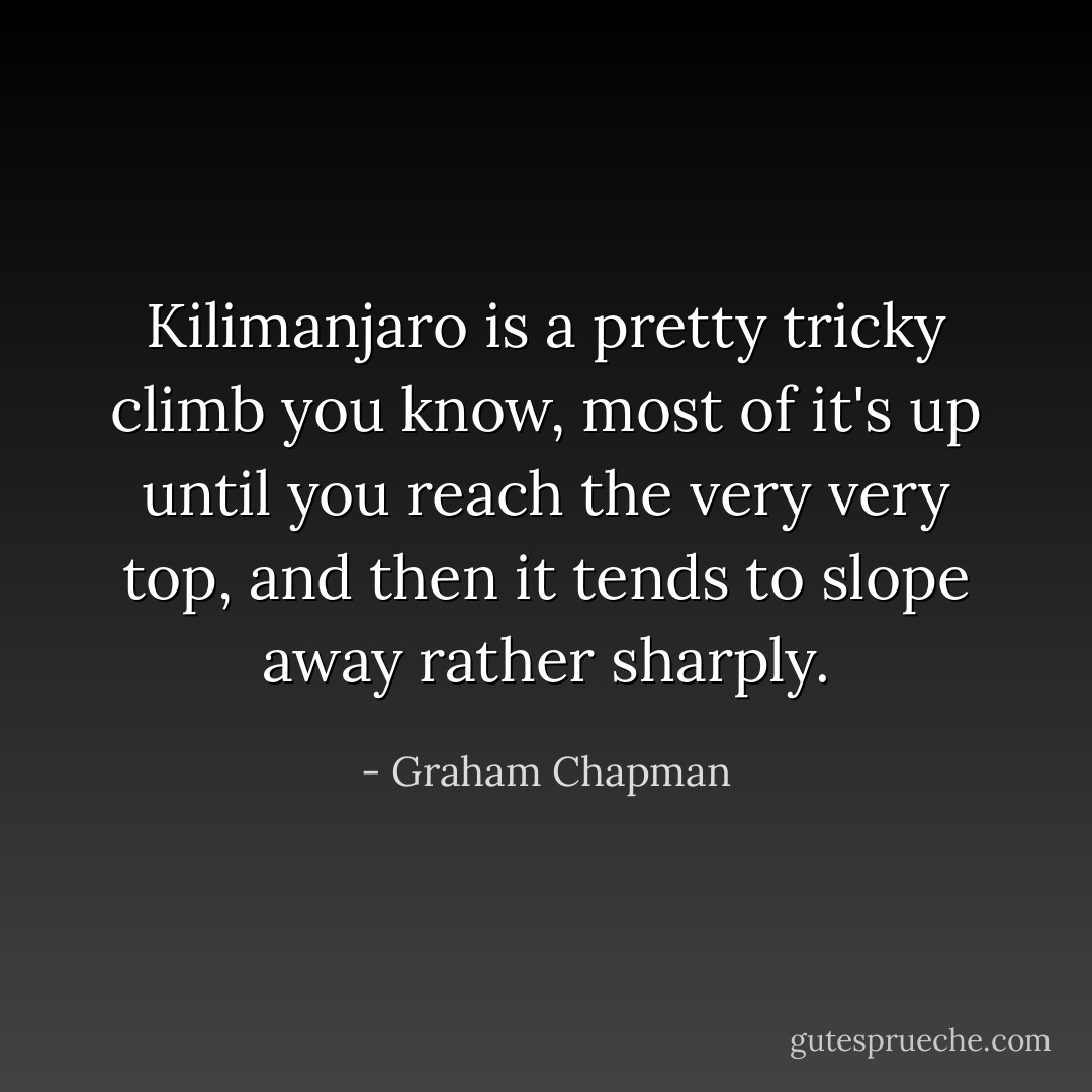 Kilimanjaro is a pretty tricky climb you know, most of it's up until you reach the very very top, and then it tends to slope away rather sharply. - Graham Chapman