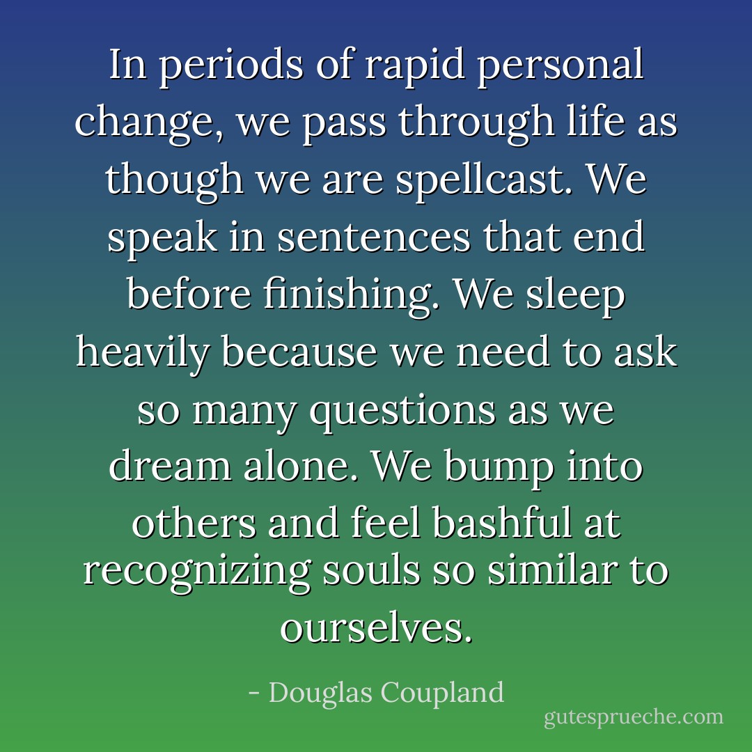 In periods of rapid personal change, we pass through life as though we are spellcast. We speak in sentences that end before finishing. We sleep heavily because we need to ask so many questions as we dream alone. We bump into others and feel bashful at recognizing souls so similar to ourselves. - Douglas Coupland