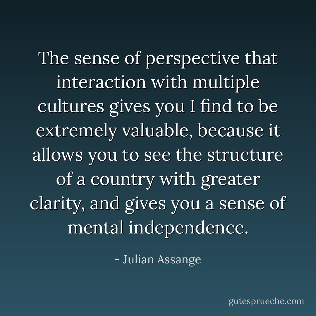The sense of perspective that interaction with multiple cultures gives you I find to be extremely valuable, because it allows you to see the structure of a country with greater clarity, and gives you a sense of mental independence. - Julian Assange
