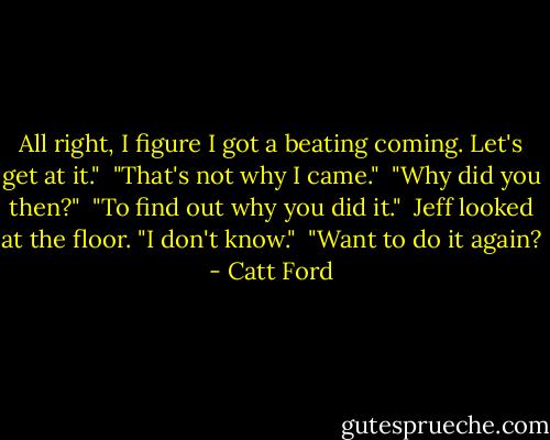 All right, I figure I got a beating coming. Let's get at it."<br /><br />"That's not why I came."<br /><br />"Why did you then?"<br /><br />"To find out why you did it."<br /><br />Jeff looked at the floor. "I don't know."<br /><br />"Want to do it again? - Catt Ford