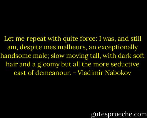 Let me repeat with quite force: I was, and still am, despite mes malheurs, an exceptionally handsome male; slow moving tall, with dark soft hair and a gloomy but all the more seductive cast of demeanour. - Vladimir Nabokov