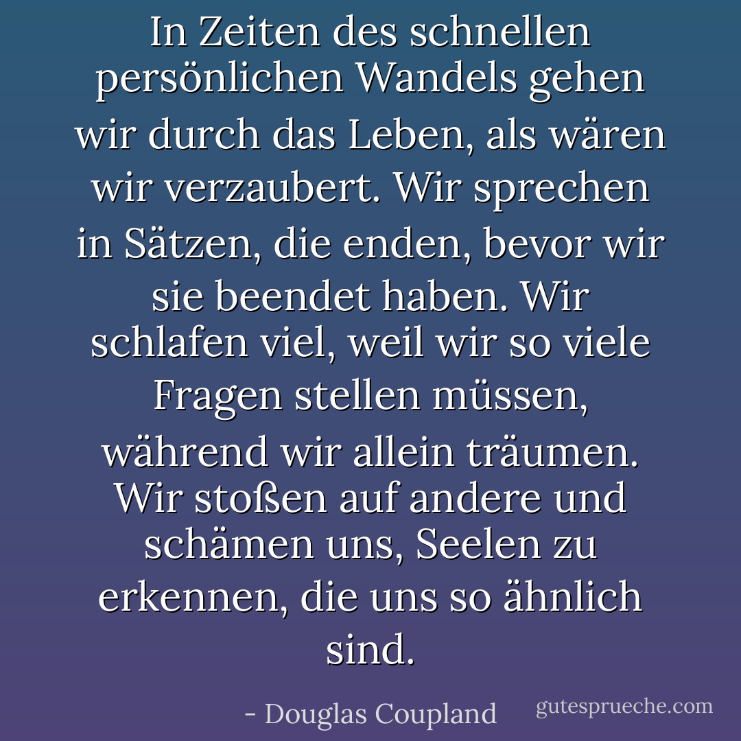 In Zeiten des schnellen persönlichen Wandels gehen wir durch das Leben, als wären wir verzaubert. Wir sprechen in Sätzen, die enden, bevor wir sie beendet haben. Wir schlafen viel, weil wir so viele Fragen stellen müssen, während wir allein träumen. Wir stoßen auf andere und schämen uns, Seelen zu erkennen, die uns so ähnlich sind. - Douglas Coupland<