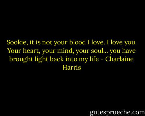 Sookie, it is not your blood I love. I love you. Your heart, your mind, your soul... you have brought light back into my life - Charlaine Harris