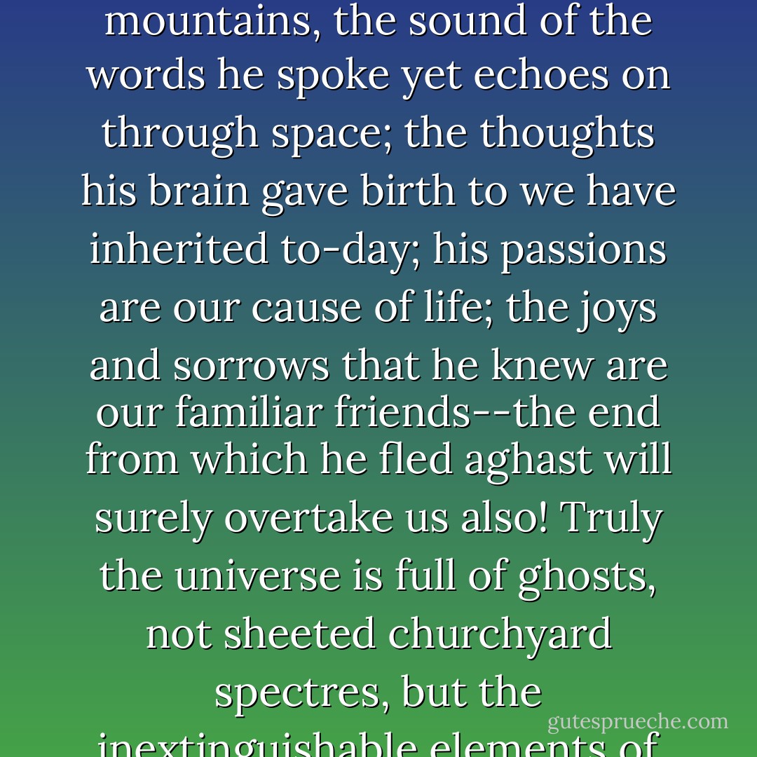 Yet man dies not whilst the world, at once his mother and his monument, remains. His name is lost, indeed, but the breath he breathed still stirs the pine-tops on the mountains, the sound of the words he spoke yet echoes on through space; the thoughts his brain gave birth to we have inherited to-day; his passions are our cause of life; the joys and sorrows that he knew are our familiar friends--the end from which he fled aghast will surely overtake us also!<br />Truly the universe is full of ghosts, not sheeted churchyard spectres, but the inextinguishable elements of individual life, which having once been, can never die, though they blend and change, and change again for ever. - H. Rider Haggard