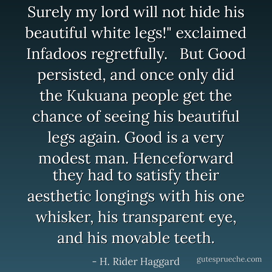 Surely my lord will not hide his beautiful white legs!" exclaimed Infadoos regretfully. <br /><br />But Good persisted, and once only did the Kukuana people get the chance of seeing his beautiful legs again. Good is a very modest man. Henceforward they had to satisfy their aesthetic longings with his one whisker, his transparent eye, and his movable teeth. - H. Rider Haggard