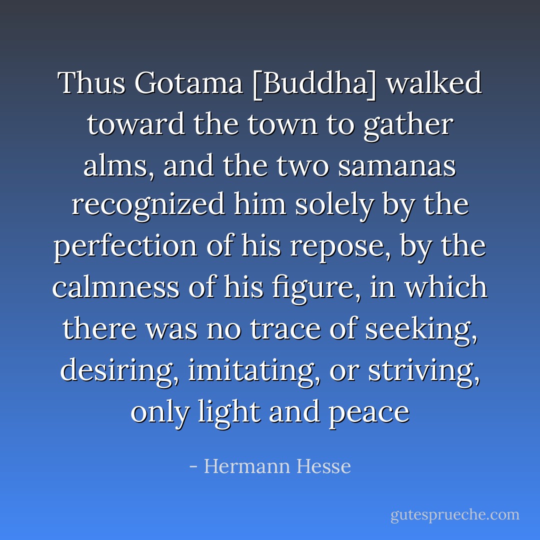 Thus Gotama [Buddha] walked toward the town to gather alms, and the two samanas recognized him solely by the perfection of his repose, by the calmness of his figure, in which there was no trace of seeking, desiring, imitating, or striving, only light and peace - Hermann Hesse