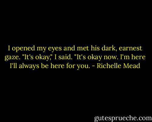I opened my eyes and met his dark, earnest gaze. "It's okay," I said. "It's okay now. I'm here I'll always be here for you. - Richelle Mead