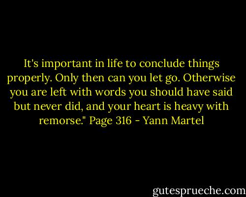It's important in life to conclude things properly. Only then can you let go. Otherwise you are left with words you should have said but never did, and your heart is heavy with remorse." Page 316 - Yann Martel