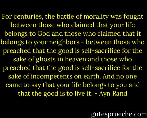 For centuries, the battle of morality was fought between those who claimed that your life belongs to God and those who claimed that it belongs to your neighbors - between those who preached that the good is self-sacrifice for the sake of ghosts in heaven and those who preached that the good is self-sacrifice for the sake of incompetents on earth. And no one came to say that your life belongs to you and that the good is to live it. - Ayn Rand