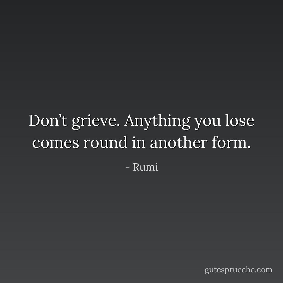 Don’t grieve. Anything you lose comes round in another form. - Rumi