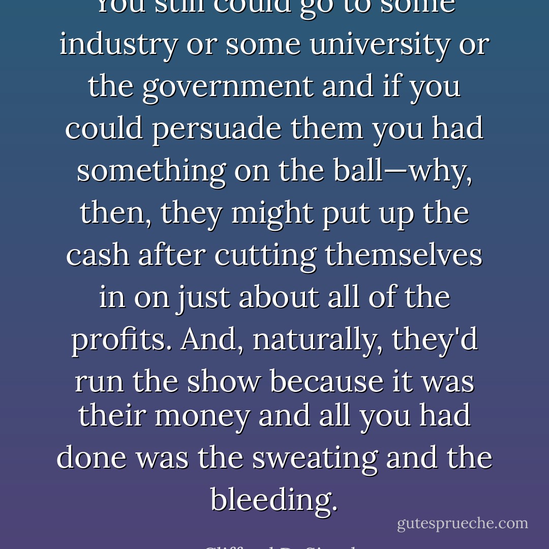 You still could go to some industry or some university or the government and if you could persuade them you had something on the ball—why, then, they might put up the cash after cutting themselves in on just about all of the profits. And, naturally, they'd run the show because it was their money and all <i>you</i> had done was the sweating and the bleeding. - Clifford D. Simak