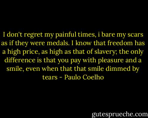 I don't regret my painful times, i bare my scars as if they were medals. I know that freedom has a high price, as high as that of slavery; the only difference is that you pay with pleasure and a smile, even when that that smile dimmed by tears - Paulo Coelho