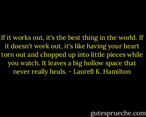 If it works out, it's the best thing in the world. If it doesn't work out, it's like having your heart torn out and chopped up into little pieces while you watch. It leaves a big hollow space that never really heals. - Laurell K. Hamilton