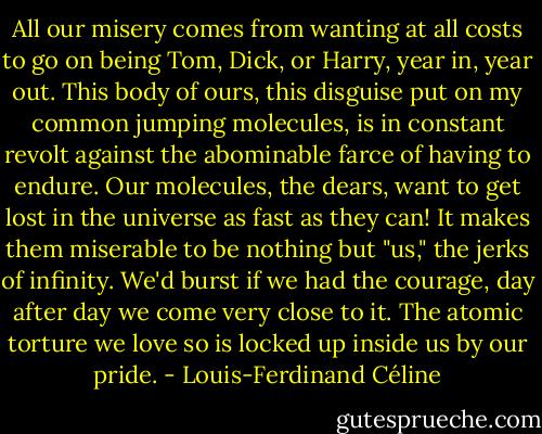 All our misery comes from wanting at all costs to go on being Tom, Dick, or Harry, year in, year out. This body of ours, this disguise put on my common jumping molecules, is in constant revolt against the abominable farce of having to endure. Our molecules, the dears, want to get lost in the universe as fast as they can! It makes them miserable to be nothing but "us," the jerks of infinity. We'd burst if we had the courage, day after day we come very close to it. The atomic torture we love so is locked up inside us by our pride. - Louis-Ferdinand Céline