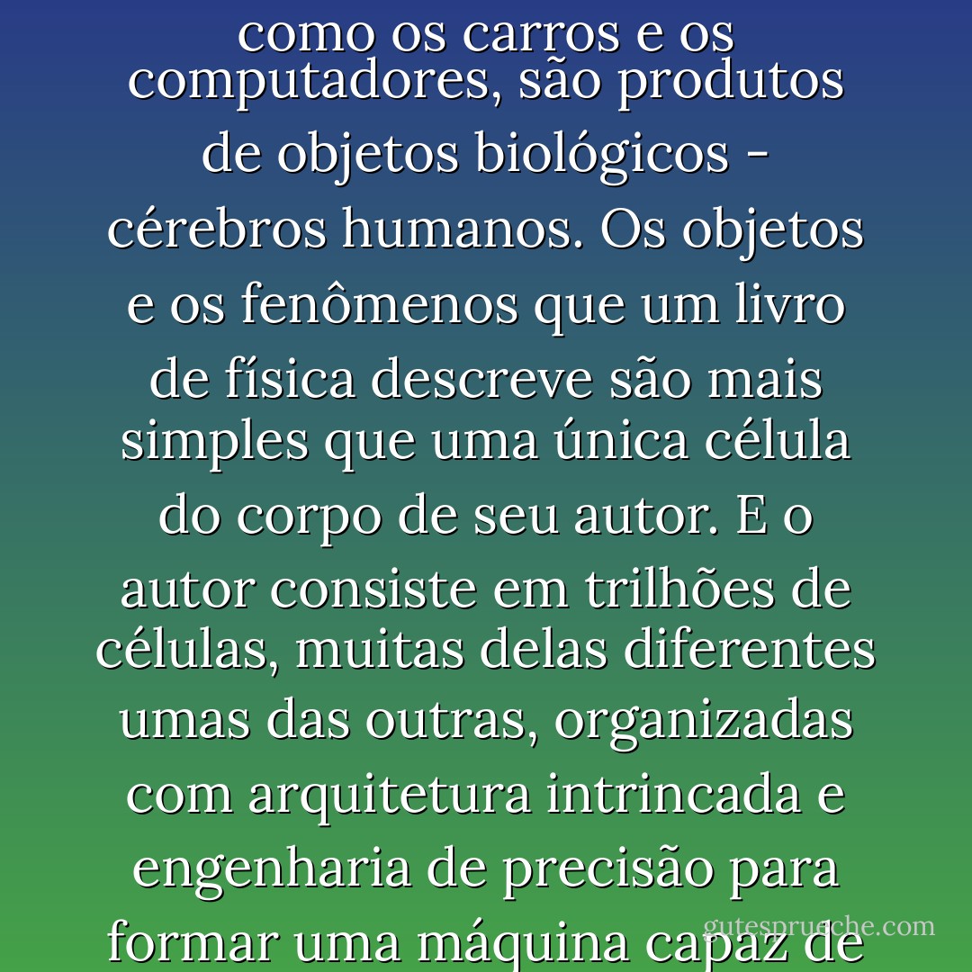 Os livros de física podem ser complicados, mas eles, assim como os carros e os computadores, são produtos de objetos biológicos - cérebros humanos. Os objetos e os fenômenos que um livro de física descreve são mais simples que uma única célula do corpo de seu autor. E o autor consiste em trilhões de células, muitas delas diferentes umas das outras, organizadas com arquitetura intrincada e engenharia de precisão para formar uma máquina capaz de escrever um livro. - Richard Dawkins