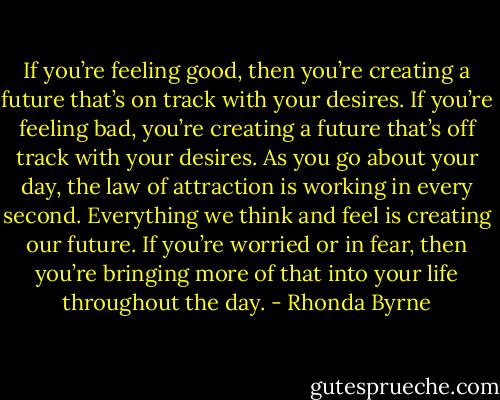 If you’re feeling good, then you’re creating a future that’s on track with your desires. If you’re feeling bad, you’re creating a future that’s off track with your desires. As you go about your day, the law of attraction is working in every second. Everything we think and feel is creating our future. If you’re worried or in fear, then you’re bringing more of that into your life throughout the day. - Rhonda Byrne