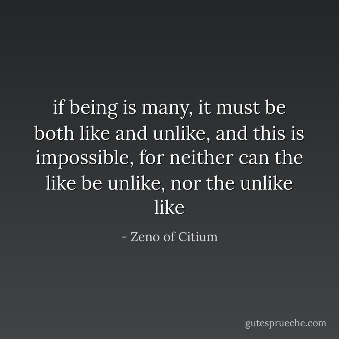if being is many, it must be both like and unlike, and this is impossible, for neither can the like be unlike, nor the unlike like - Zeno of Citium