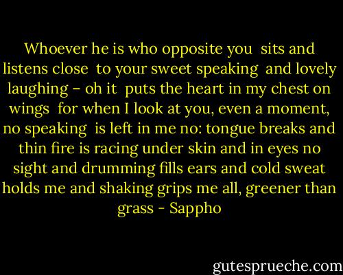 Whoever he is who opposite you<br /> sits and listens close<br /> to your sweet speaking<br /> and lovely laughing – oh it<br /> puts the heart in my chest on wings<br /> for when I look at you, even a moment, no speaking <br />is left in me<br />no: tongue breaks and thin<br />fire is racing under skin<br />and in eyes no sight and drumming<br />fills ears<br />and cold sweat holds me and shaking<br />grips me all, greener than grass - Sappho