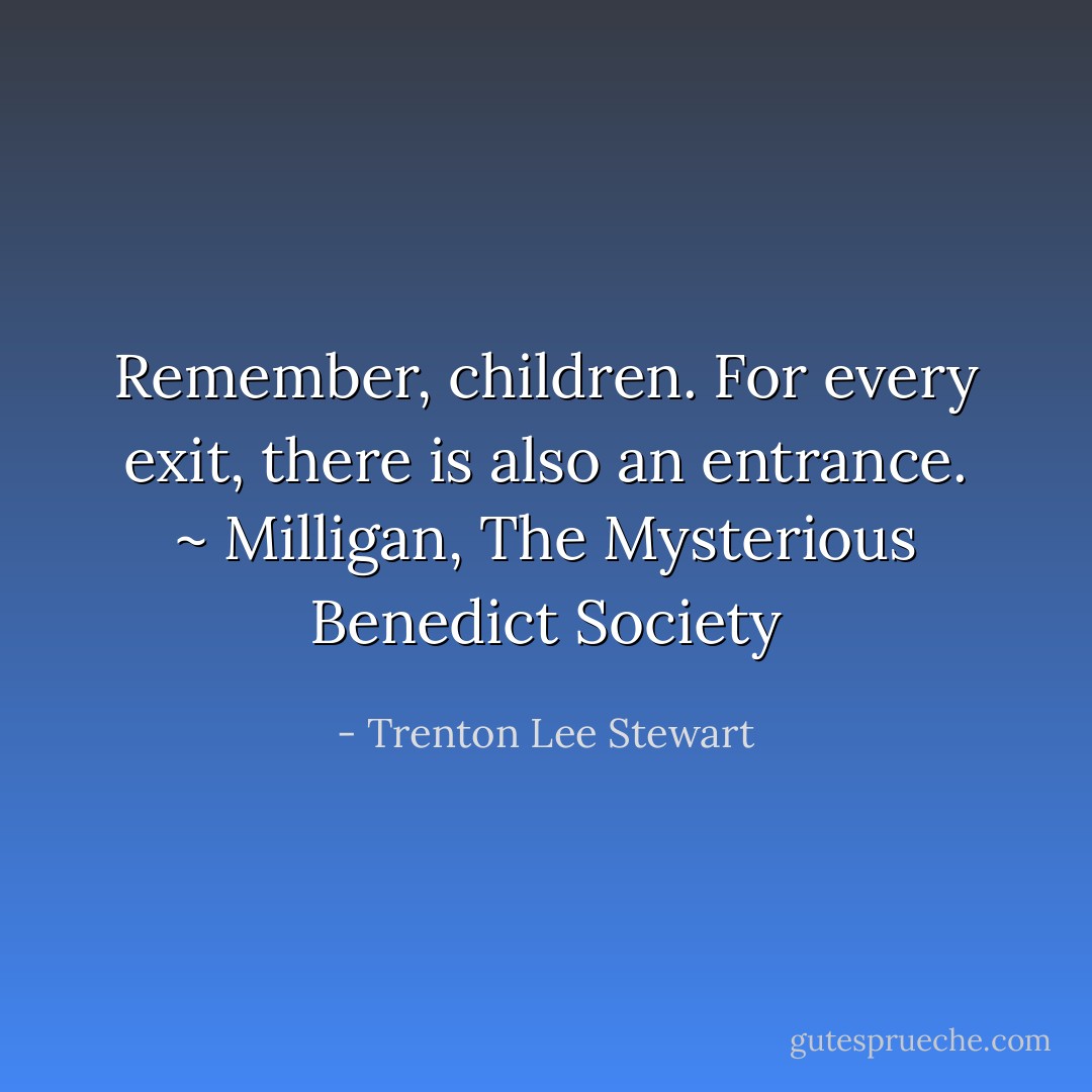 Remember, children. For every exit, there is also an entrance. ~ Milligan, The Mysterious Benedict Society - Trenton Lee Stewart