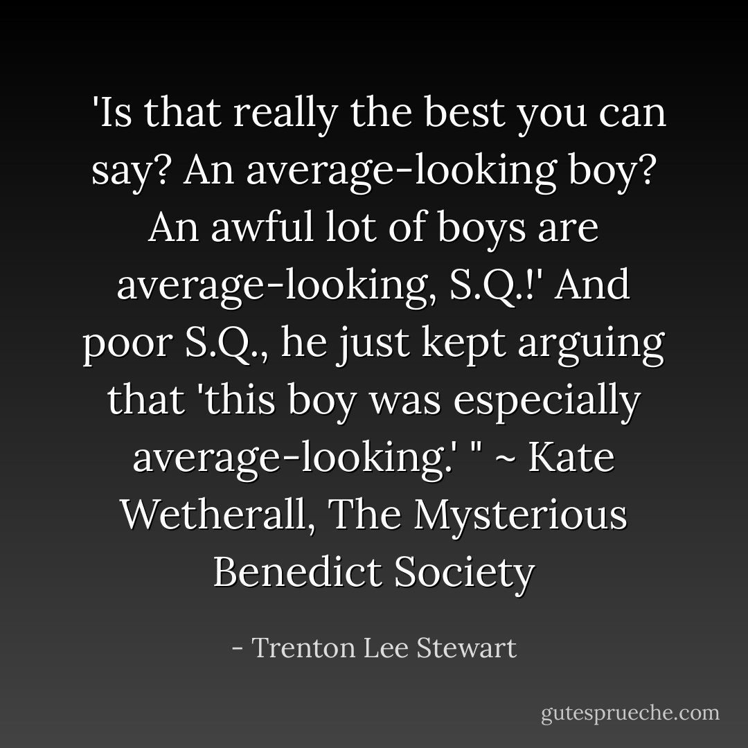 'Is that really the best you can say? An average-looking boy? An awful lot of boys are average-looking, S.Q.!' And poor S.Q., he just kept arguing that 'this boy was especially average-looking.' " ~ Kate Wetherall, The Mysterious Benedict Society - Trenton Lee Stewart