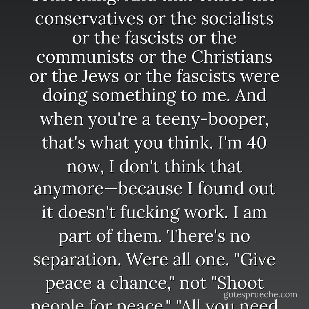 I used to think that the world was doing something to me, that the world owed me something. And that either the conservatives or the socialists or the fascists or the communists or the Christians or the Jews or the fascists were doing something to me. And when you're a teeny-booper, that's what you think. I'm 40 now, I don't think that anymore—because I found out it doesn't fucking work. I am part of them. There's no separation. Were all one. "Give peace a chance," not "Shoot people for peace." "All you need is love." I believe it. It's damn hard, but I absolutely believe it. - John Lennon