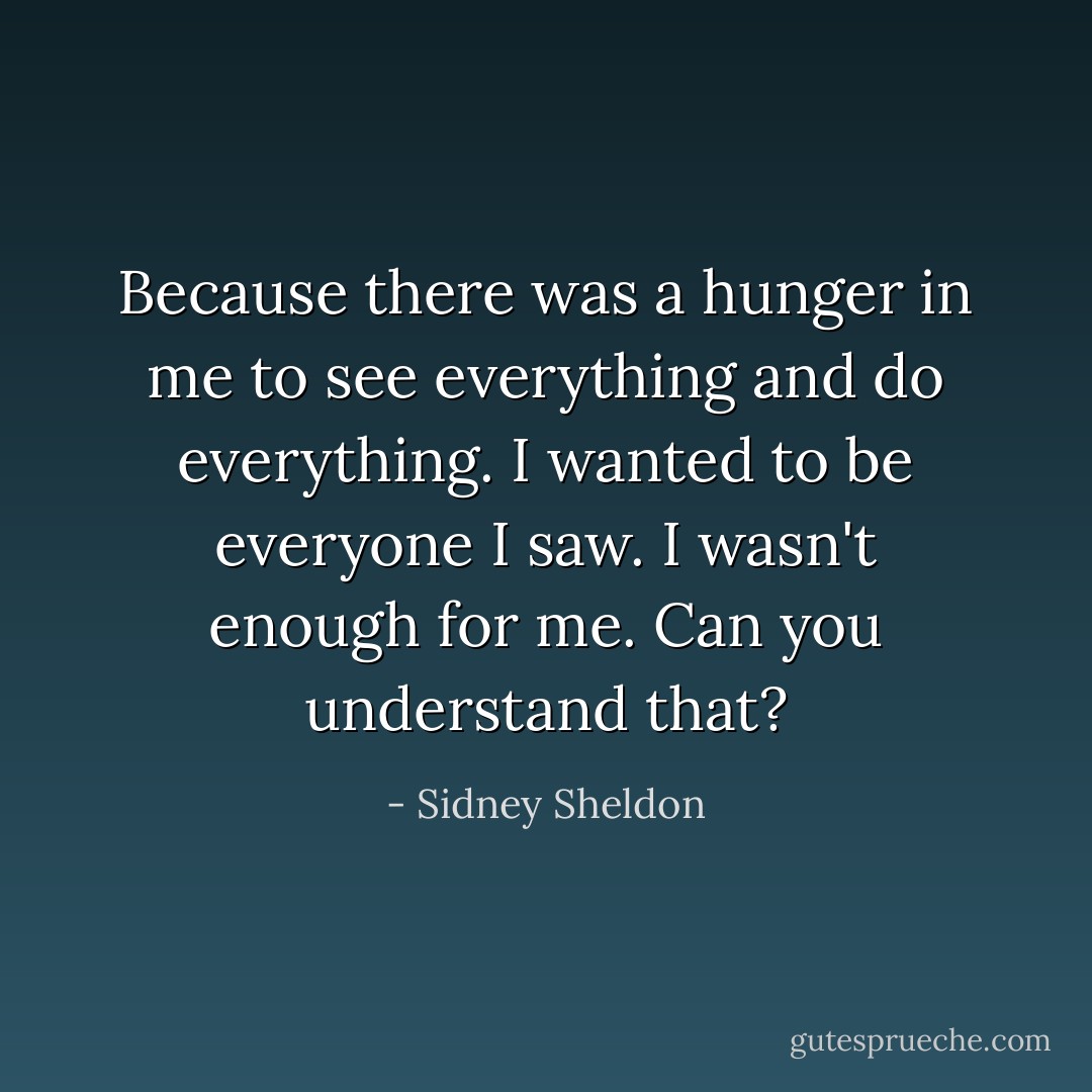 Because there was a hunger in me to see everything and do everything. I wanted to be everyone I saw. I wasn't enough for me. Can you understand that? - Sidney Sheldon