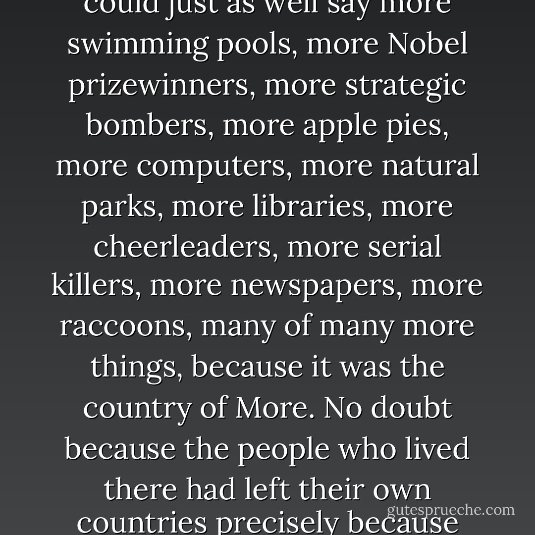 They were both going to the big country where there were more psychiatrists than anywhere else in the world. We could just as well say more swimming pools, more Nobel prizewinners, more strategic bombers, more apple pies, more computers, more natural parks, more libraries, more cheerleaders, more serial killers, more newspapers, more raccoons, many of many more things, because it was the country of More. No doubt because the people who lived there had left their own countries precisely because they wanted more, especially more freedom.” (Hector and the Search for Happiness) * - François Lelord