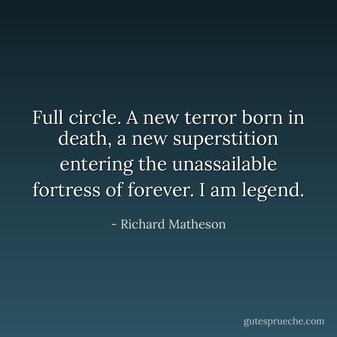Full circle. A new terror born in death, a new superstition entering the unassailable fortress of forever. I am legend. - Richard Matheson