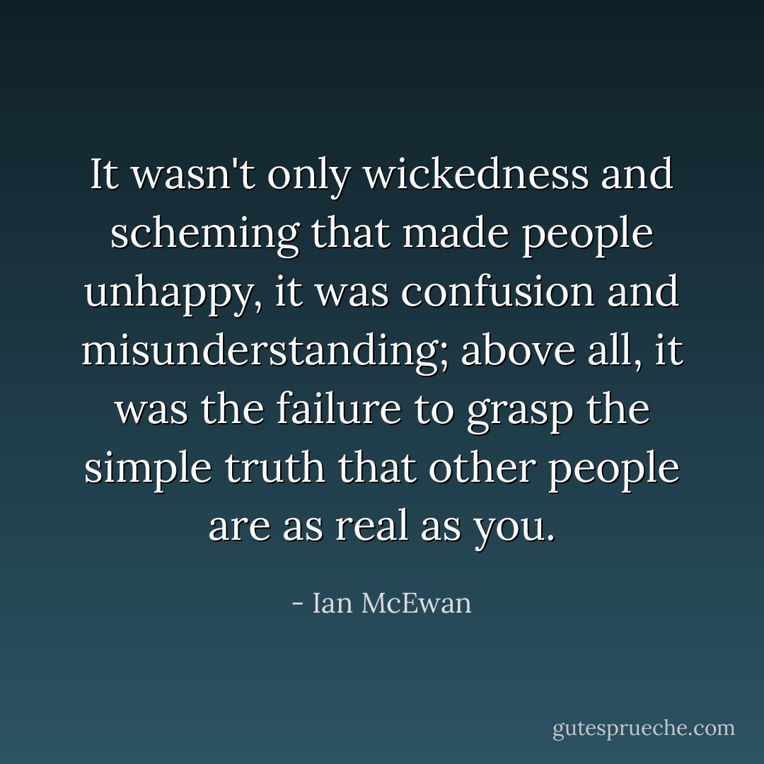 It wasn't only wickedness and scheming that made people unhappy, it was confusion and misunderstanding; above all, it was the failure to grasp the simple truth that other people are as real as you. - Ian McEwan